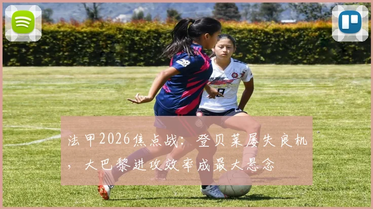 法甲2026焦点战：登贝莱屡失良机，大巴黎进攻效率成最大悬念