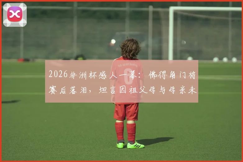 2026非洲杯感人一幕：佛得角门将赛后落泪，坦言因祖父母与母亲未能亲临现场而心绪难平