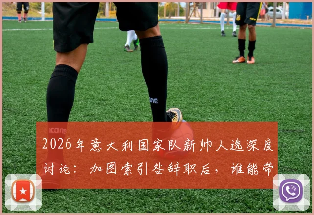 2026年意大利国家队新帅人选深度讨论：加图索引咎辞职后，谁能带领蓝衣军团重回巅峰？