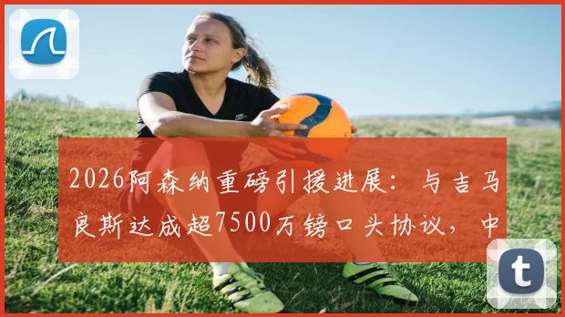 2026阿森纳重磅引援进展：与吉马良斯达成超7500万镑口头协议，中场升级迈出关键一步