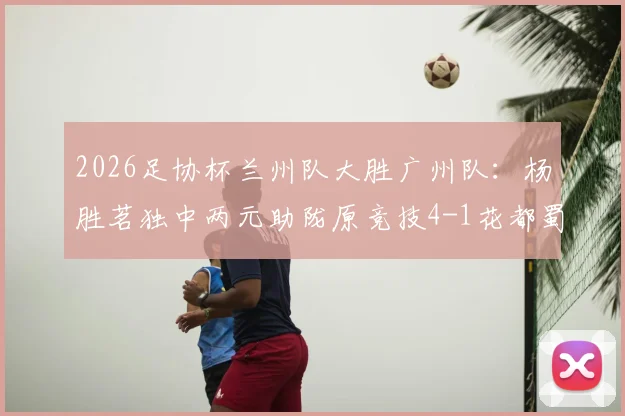 2026足协杯兰州队大胜广州队：杨胜茗独中两元助陇原竞技4-1花都蜀地红，附比赛精彩解读