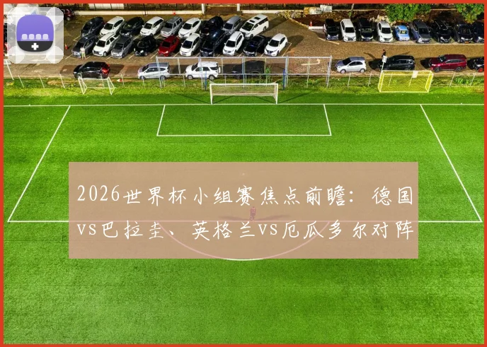 2026世界杯小组赛焦点前瞻：德国vs巴拉圭、英格兰vs厄瓜多尔对阵分析与实力评估，附完整32强对阵图解读