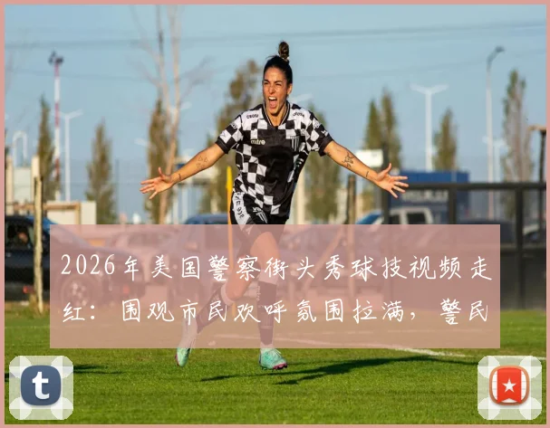 2026年美国警察街头秀球技视频走红：围观市民欢呼氛围拉满，警民互动温暖人心