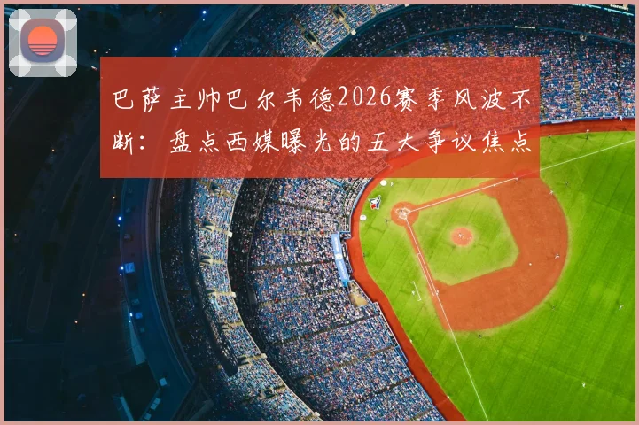 巴萨主帅巴尔韦德2026赛季风波不断：盘点西媒曝光的五大争议焦点，战术与用人再遭质疑