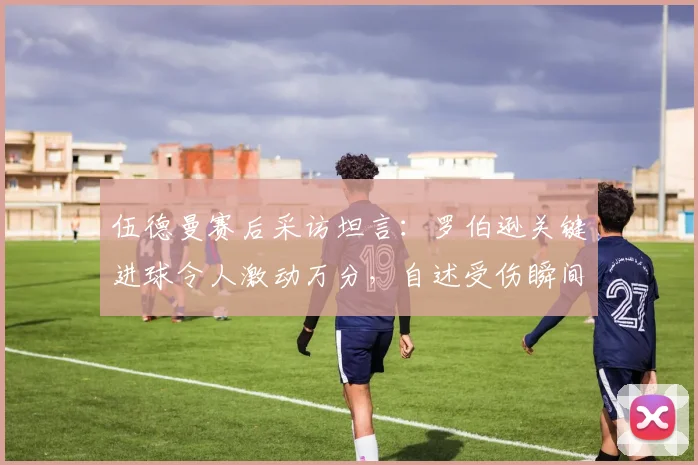 伍德曼赛后采访坦言：罗伯逊关键进球令人激动万分，自述受伤瞬间膝盖卡进草皮无法动弹