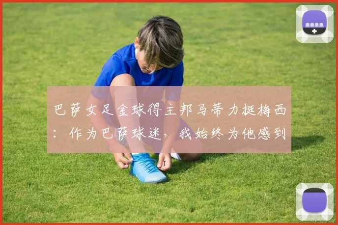 巴萨女足金球得主邦马蒂力挺梅西：作为巴萨球迷，我始终为他感到高兴并支持到底