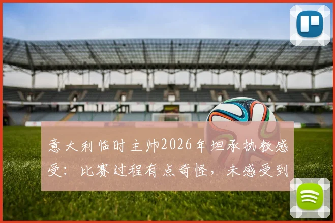 意大利临时主帅2026年坦承执教感受：比赛过程有点奇怪，未感受到强烈兴奋引热议