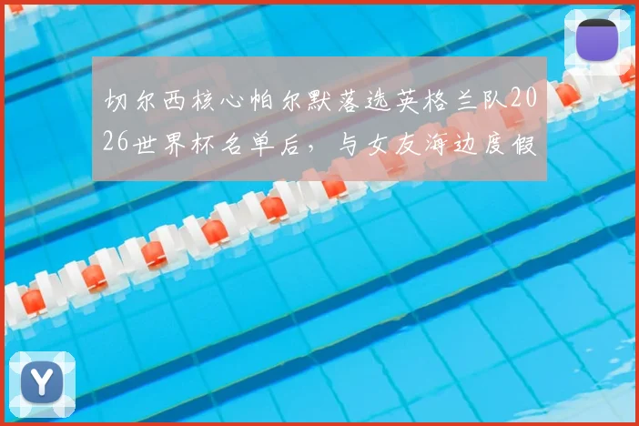 切尔西核心帕尔默落选英格兰队2026世界杯名单后，与女友海边度假疗愈心情，英媒爆料细节