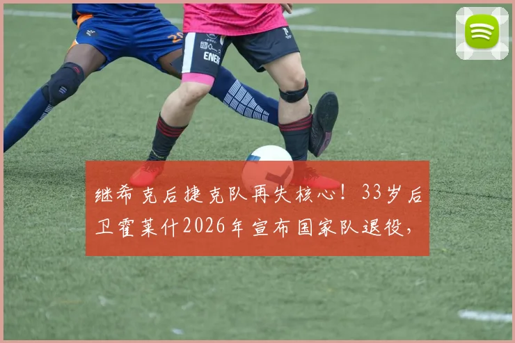 继希克后捷克队再失核心！33岁后卫霍莱什2026年宣布国家队退役，老将离队影响几何？