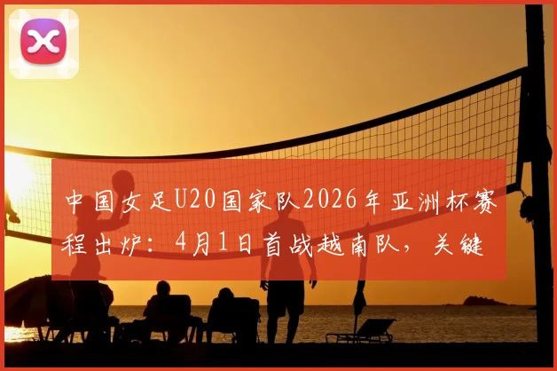 中国女足U20国家队2026年亚洲杯赛程出炉：4月1日首战越南队，关键小组赛末战对阵泰国