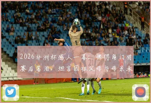 2026非洲杯感人一幕：佛得角门将赛后落泪，坦言因祖父母与母亲未能亲临现场而心绪难平