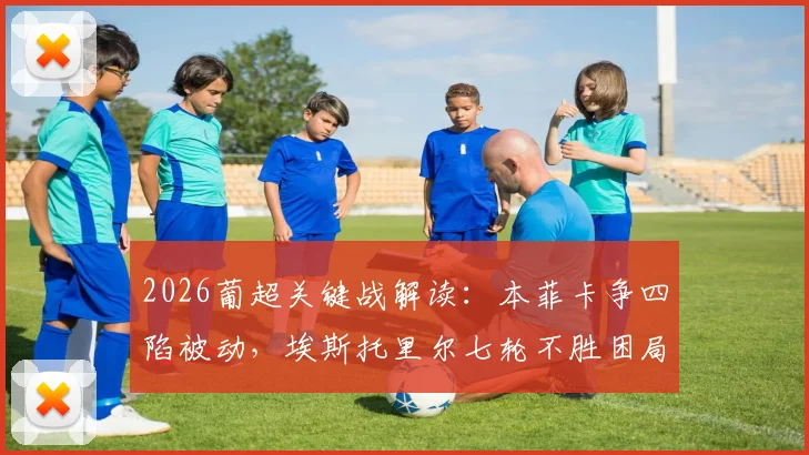 2026葡超关键战解读：本菲卡争四陷被动，埃斯托里尔七轮不胜困局如何破？