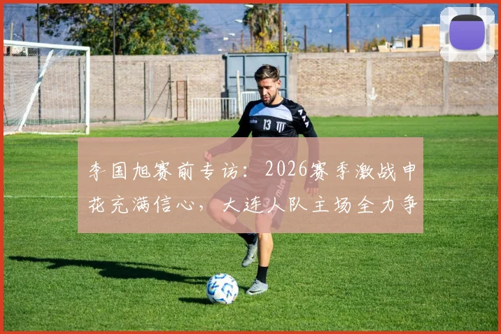 李国旭赛前专访:2026赛季激战申花充满信心,大连人队主场全力争胜,过程激烈但赢面十足