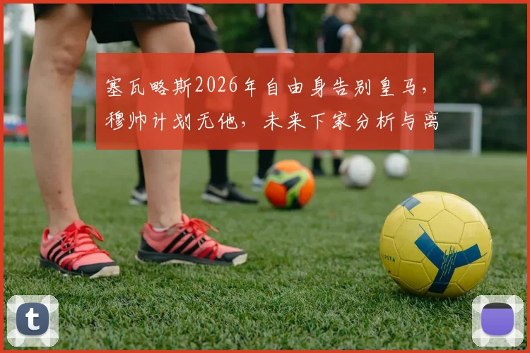 塞瓦略斯2026年自由身告别皇马，穆帅计划无他，未来下家分析与离队影响解读
