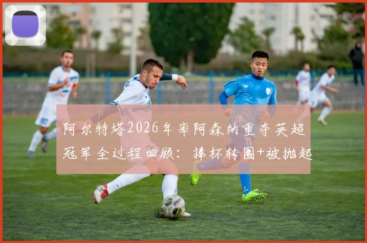 阿尔特塔2026年率阿森纳重夺英超冠军全过程回顾：捧杯转圈+被抛起庆祝，赛后更衣室发生了什么？