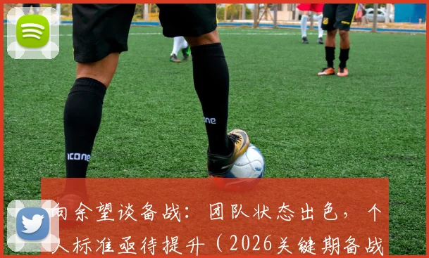 向余望谈备战：团队状态出色，个人标准亟待提升（2026关键期备战要点解析）