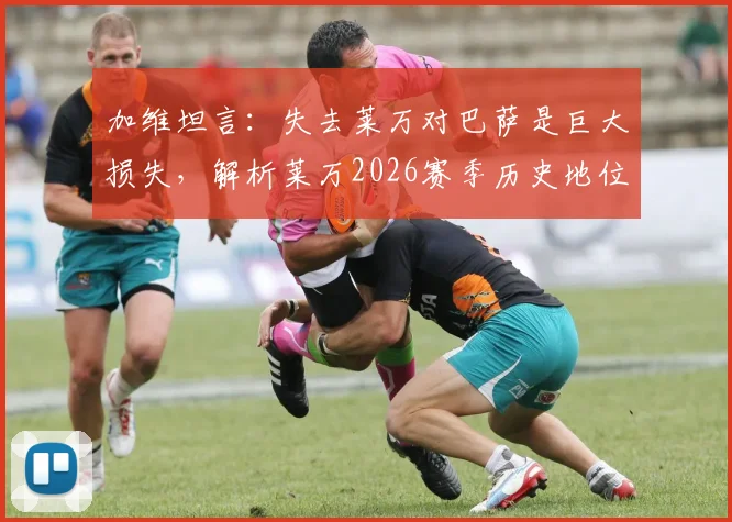 加维坦言：失去莱万对巴萨是巨大损失，解析莱万2026赛季历史地位与更衣室真实评价