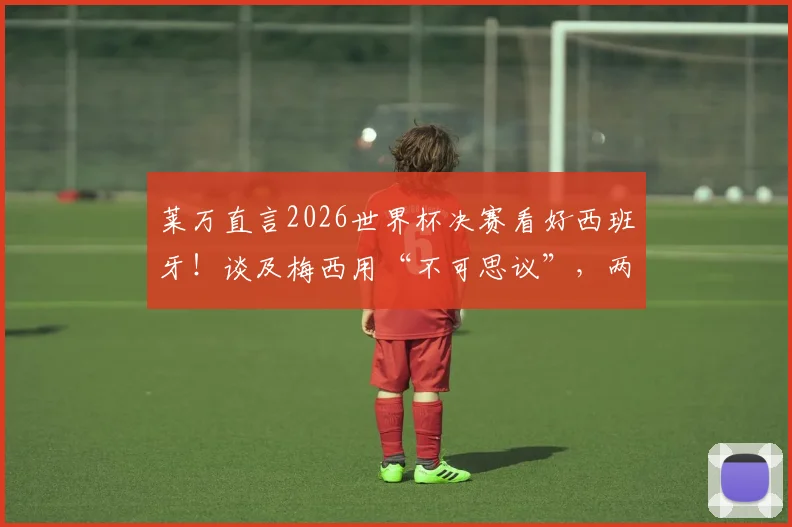 莱万直言2026世界杯决赛看好西班牙！谈及梅西用“不可思议”，两人关系到底如何？