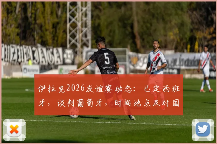 伊拉克2026友谊赛动态：已定西班牙，谈判葡萄牙，时间地点及对国足影响前瞻