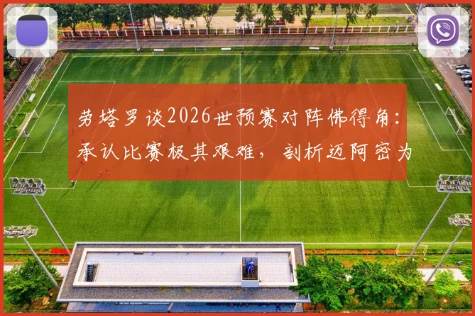 劳塔罗谈2026世预赛对阵佛得角：承认比赛极其艰难，剖析迈阿密为何是阿根廷队的传统福地