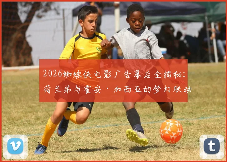 2026蜘蛛侠电影广告幕后全揭秘：荷兰弟与霍安·加西亚的梦幻联动拍摄现场，这些细节你知道吗？