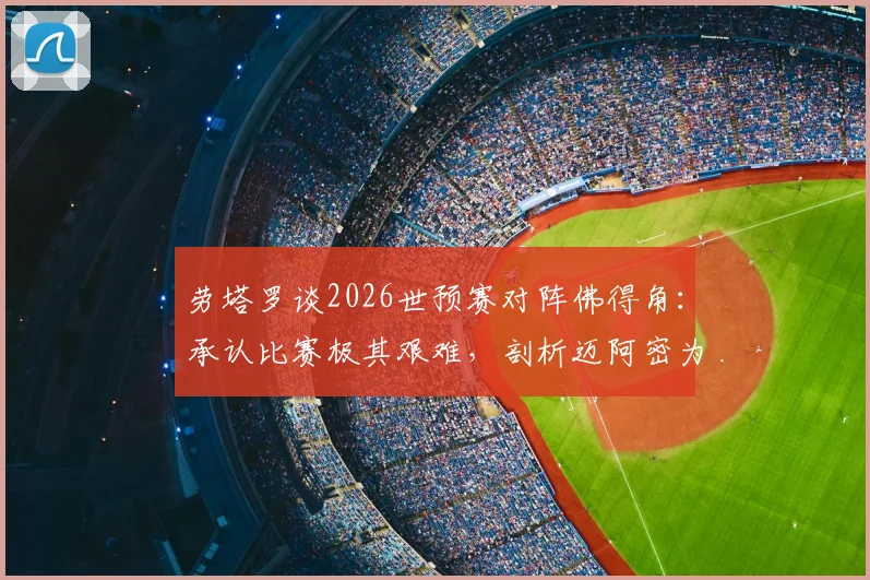 劳塔罗谈2026世预赛对阵佛得角：承认比赛极其艰难，剖析迈阿密为何是阿根廷队的传统福地