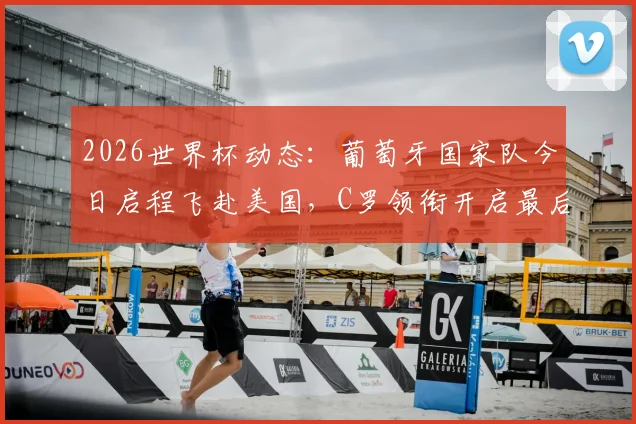 2026世界杯动态:葡萄牙国家队今日启程飞赴美国,C罗领衔开启最后阶段备战征程