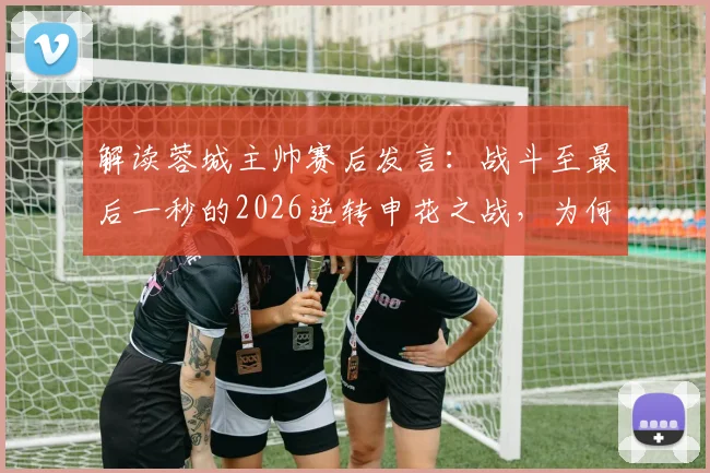 解读蓉城主帅赛后发言：战斗至最后一秒的2026逆转申花之战，为何含金量如此之高？