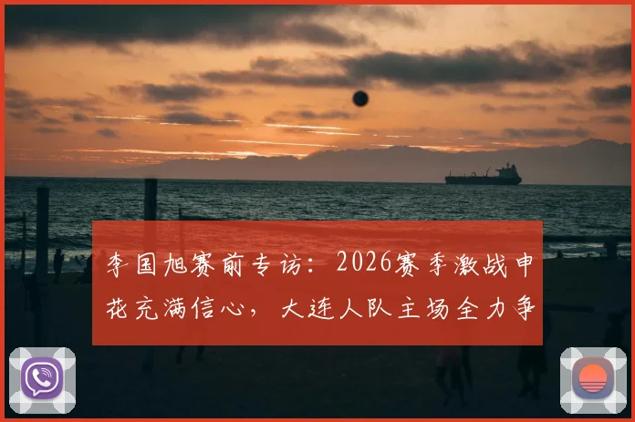 李国旭赛前专访：2026赛季激战申花充满信心，大连人队主场全力争胜，过程激烈但赢面十足