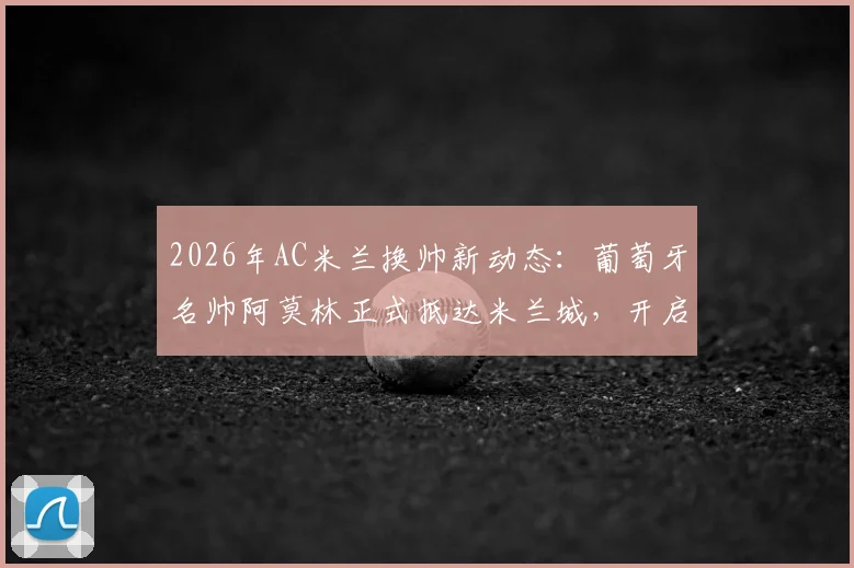 2026年AC米兰换帅新动态：葡萄牙名帅阿莫林正式抵达米兰城，开启红黑军团执教生涯全解析