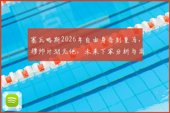 塞瓦略斯2026年自由身告别皇马，穆帅计划无他，未来下家分析与离队影响解读