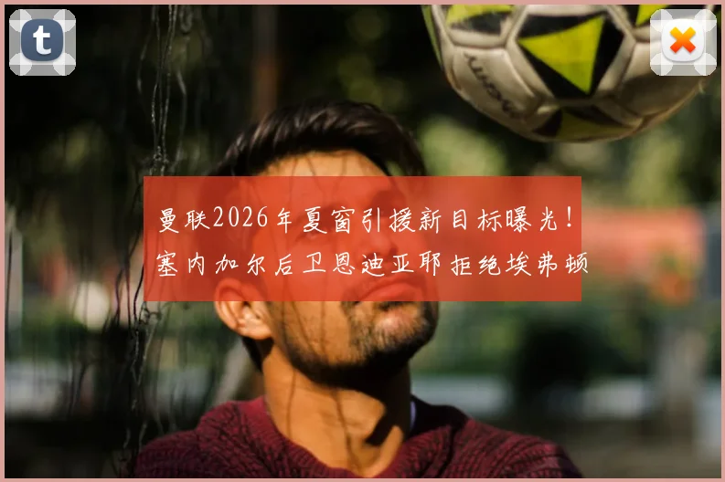 曼联2026年夏窗引援新目标曝光！塞内加尔后卫恩迪亚耶拒绝埃弗顿续约，镜报确认红魔有意