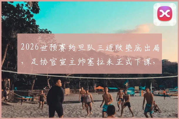 2026世预赛约旦队三连败垫底出局，足协官宣主帅塞拉米正式下课，继任者人选引发关注