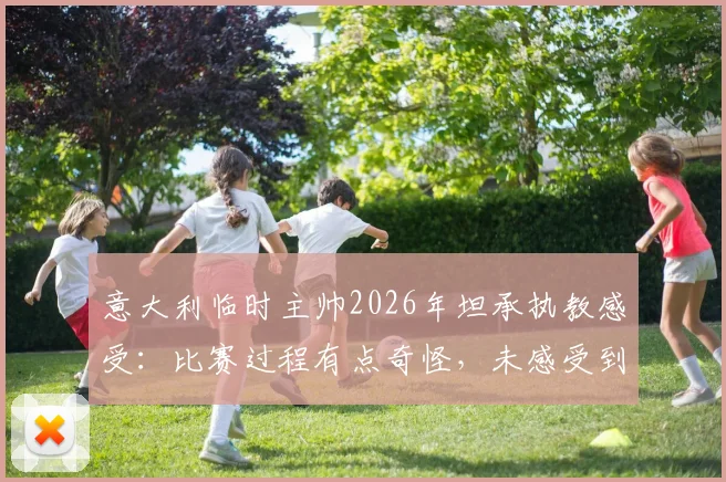 意大利临时主帅2026年坦承执教感受：比赛过程有点奇怪，未感受到强烈兴奋引热议