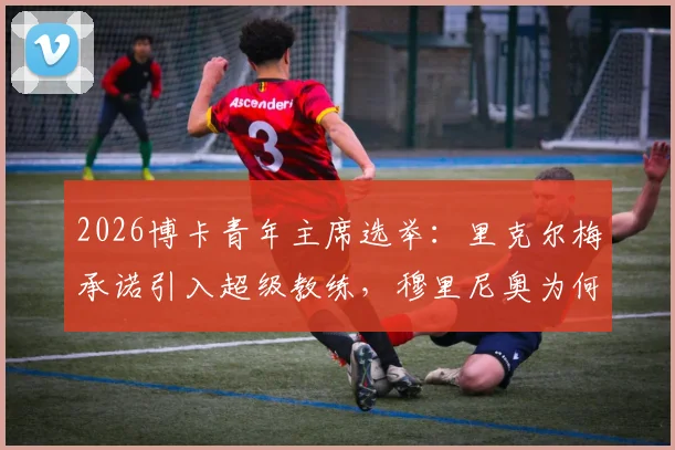 2026博卡青年主席选举：里克尔梅承诺引入超级教练，穆里尼奥为何无缘执掌？