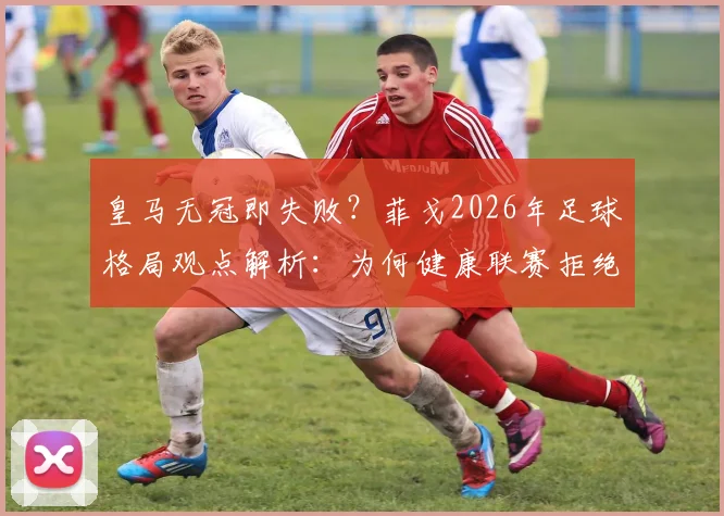 皇马无冠即失败?菲戈2026年足球格局观点解析:为何健康联赛拒绝一家独大