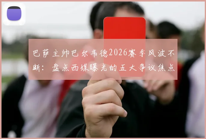 巴萨主帅巴尔韦德2026赛季风波不断：盘点西媒曝光的五大争议焦点，战术与用人再遭质疑