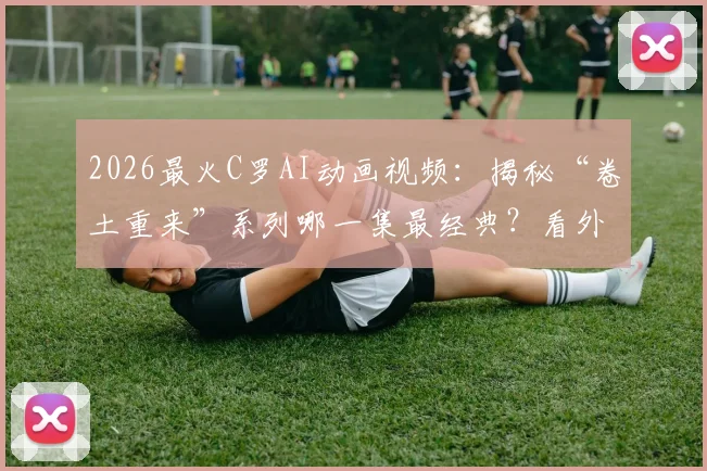 2026最火C罗AI动画视频：揭秘“卷土重来”系列哪一集最经典？看外国网友如何神还原！