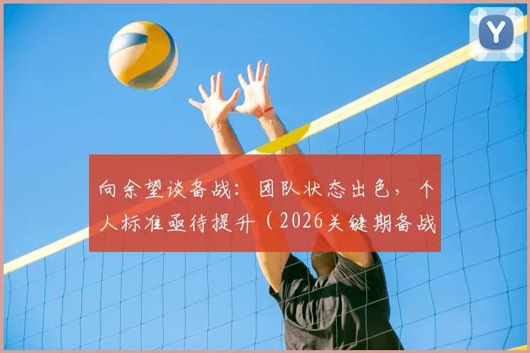 向余望谈备战：团队状态出色，个人标准亟待提升（2026关键期备战要点解析）