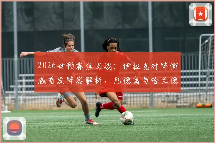 2026世预赛焦点战：伊拉克对阵挪威首发阵容解析，厄德高与哈兰德双核驱动效果前瞻