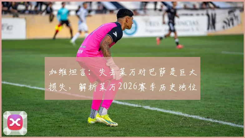 加维坦言：失去莱万对巴萨是巨大损失，解析莱万2026赛季历史地位与更衣室真实评价