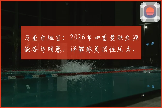 马奎尔坦言：2026年回首曼联生涯低谷与网暴，详解球员顶住压力、找回自信的心路历程