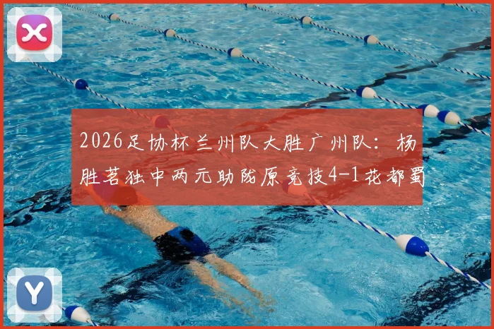 2026足协杯兰州队大胜广州队：杨胜茗独中两元助陇原竞技4-1花都蜀地红，附比赛精彩解读