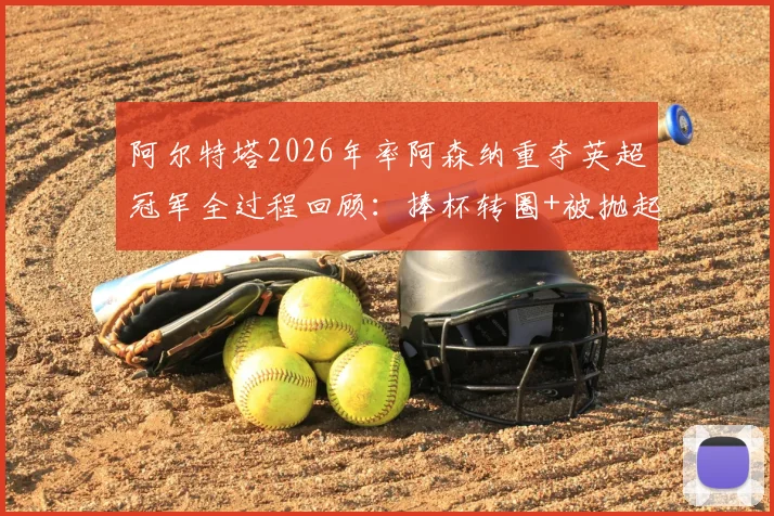 阿尔特塔2026年率阿森纳重夺英超冠军全过程回顾：捧杯转圈+被抛起庆祝，赛后更衣室发生了什么？