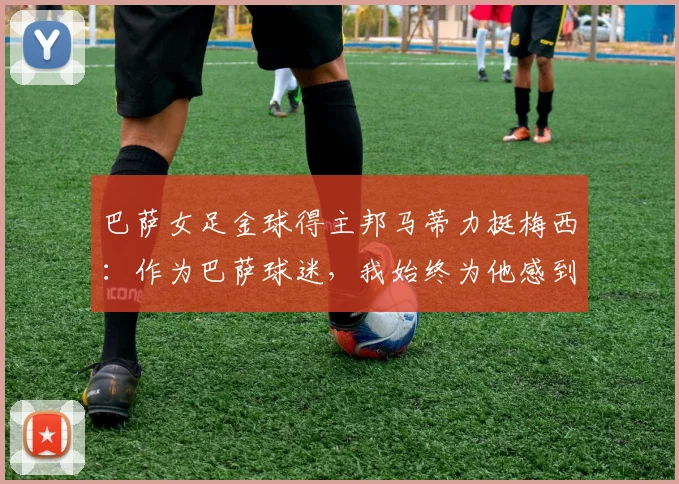 巴萨女足金球得主邦马蒂力挺梅西：作为巴萨球迷，我始终为他感到高兴并支持到底