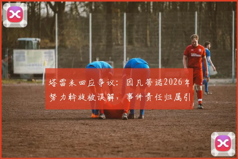 塔雷米回应争议：因凡蒂诺2026年努力斡旋被误解，事件责任归属引多方关注