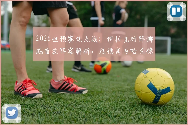 2026世预赛焦点战：伊拉克对阵挪威首发阵容解析，厄德高与哈兰德双核驱动效果前瞻