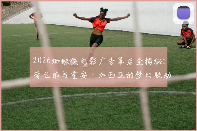 2026蜘蛛侠电影广告幕后全揭秘：荷兰弟与霍安·加西亚的梦幻联动拍摄现场，这些细节你知道吗？